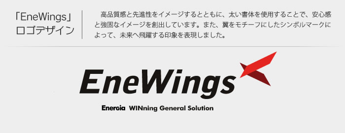 「EneWings」 ロゴデザイン 高品質感と先進性をイメージし、太い書体を使用することで、安心感と強固なイメージを創出しています。翼をモチーフにしたシンボルマークによって未来へ飛躍する印象を表現しました。EneWings