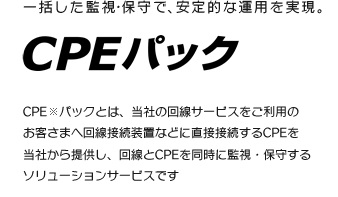 一括した監視・保守で、安定的な運用を実現。CPE PACK CPE　※パックとは、当社の回線サービスをご利用の
お客さまへ回線接続装置などに直接接続するCPEを当社から提供し、回線とCPEを同時に監視・保守するソリューションサービスです