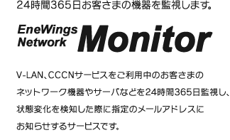 24時間365日お客さまの機器を監視します。V-LAN、CCCNサービスをご利用中のお客さまのネットワーク機器やサーバなどを24時間365日監視し、状態変化を検知した際に指定のメールアドレスにお知らせするサービスです。