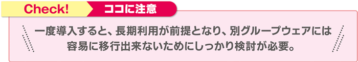 Check!ココに注意 一度導入すると、長期利用が前提となり、別グループウェアには容易に移行出来ないためにしっかり検討が必要。