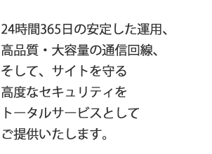 24時間365日の安定した運用、高品質・大容量の通信回線、そして、サイトを守る高度なセキュリティをトータルサービスとして提供いたします。