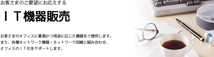 お客さまのオフィスに最適かつ用途に応じた機器をご提供します。また、各種ネットワーク機器・ネットワーク回線と組み合わせ、オフィスのＩＴ化をサポートします。