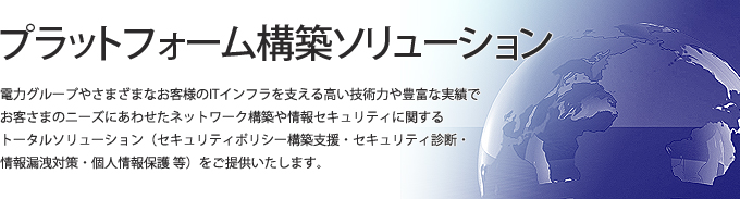 電力グループやさまざまなお客様のITインフラを支える高い技術力や豊富な実績で、お客さまのニーズにあわせたネットワーク構築や情報セキュリティに関するトータルソリューション(セキュリティポリシー構築支援、セキュリティ診断、情報漏洩対策、個人情報保護等)をご提供いたします。