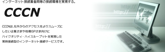 インターネット接続業者同等の接続環境を実現する。 CCCN CCCNは、社外からのアクセスをよりスムーズに したい企業さまや地場ISPさま向けに ハイクオリティ・ハイスループットを実現した 常時接続型のインターネット接続サービスです。