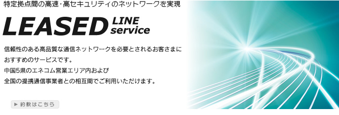 特定拠点間の高速・高セキュリティのネットワークを実現　LEASED LINE service　信頼性のある高品質な通信ネットワークを必要とされるお客さまにおすすめのサービスです。中国5県のエネコム営業エリア内および全国の提携通信業者との相互間でご利用いただけます。