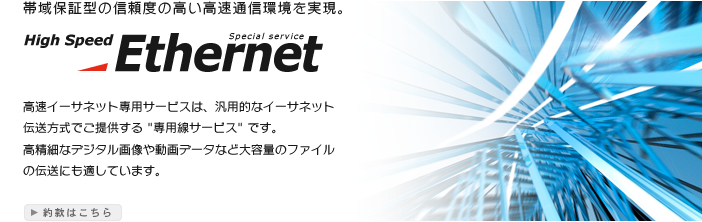 帯域保証型の信頼度の高い高速通信環境を実現。High Speed Special service Ethernet 高速イーサネット専用サービスは、汎用的なイーサネット伝送方式でご提供する "専用線サービス" です。高精細なデジタル画像や動画データなど大容量のファイルの伝送にも適しています。