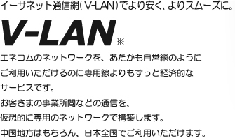 LAN通信網をより安く、よりスムーズに。V-LAN 仮想的にお客さま専用のネットワークを構築し、エネコムのネットワークをあたかも自営網のようにご利用いただけるV-LAN※サービス。中国地方はもちろん、日本全国でご利用いただけます。