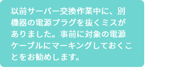 以前サーバー交換作業中に、別機器の電源プラグを抜くミスがありました。事前に対象の電源ケーブルにマーキングしておくことをお勧めします。