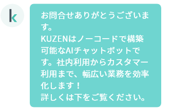 お問合せありがとうございます。KUZENはノーコードで構築可能なAIチャットボットです。社内利用からカスタマー利用まで、幅広い業務を効率化します！詳しくは下をご覧ください。