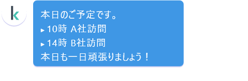 本日のご予定です。10時 A社訪問 14時 B社訪問 本日も一日頑張りましょう！